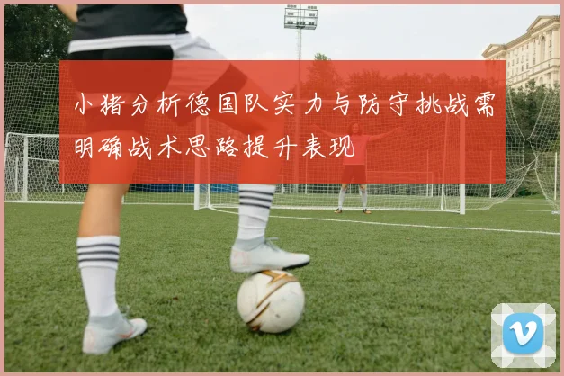 小猪分析德国队实力与防守挑战需明确战术思路提升表现