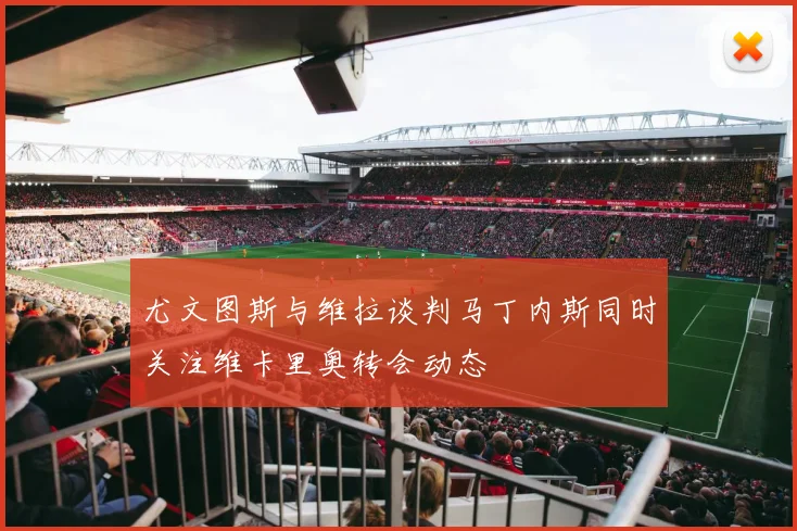 尤文图斯与维拉谈判马丁内斯同时关注维卡里奥转会动态