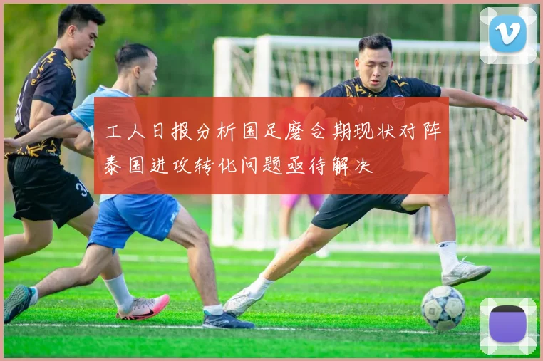 工人日报分析国足磨合期现状对阵泰国进攻转化问题亟待解决
