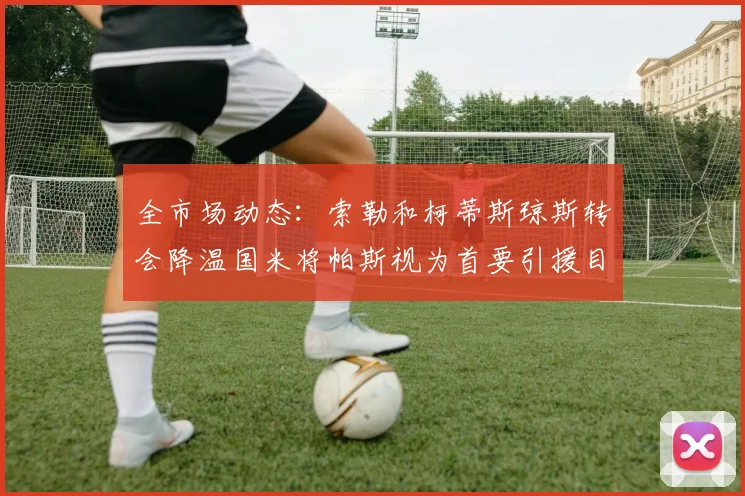 全市场动态：索勒和柯蒂斯琼斯转会降温国米将帕斯视为首要引援目标