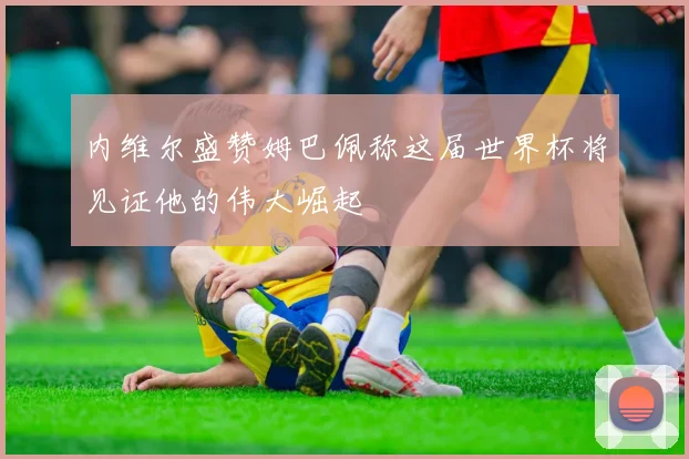 内维尔盛赞姆巴佩称这届世界杯将见证他的伟大崛起