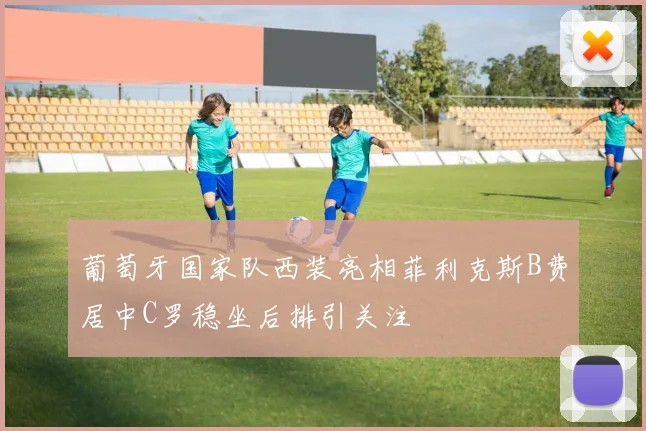 葡萄牙国家队西装亮相菲利克斯B费居中C罗稳坐后排引关注
