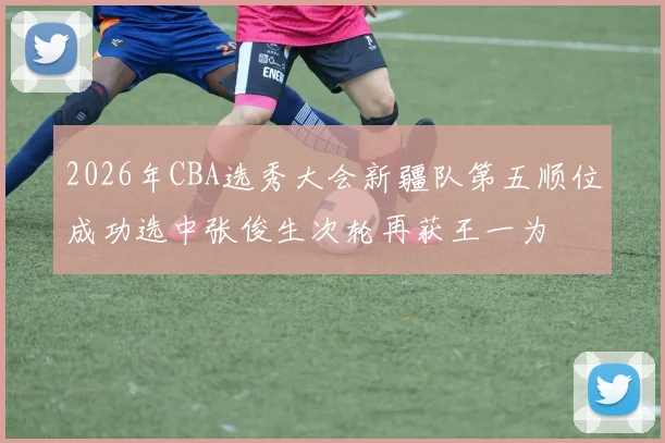 2026年CBA选秀大会新疆队第五顺位成功选中张俊生次轮再获王一为