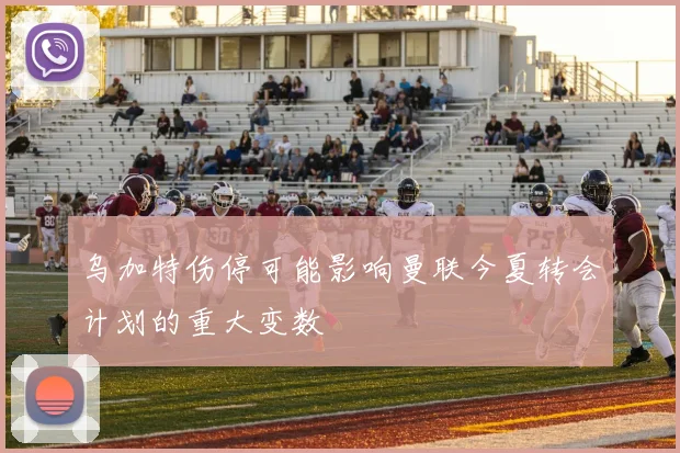 乌加特伤停可能影响曼联今夏转会计划的重大变数