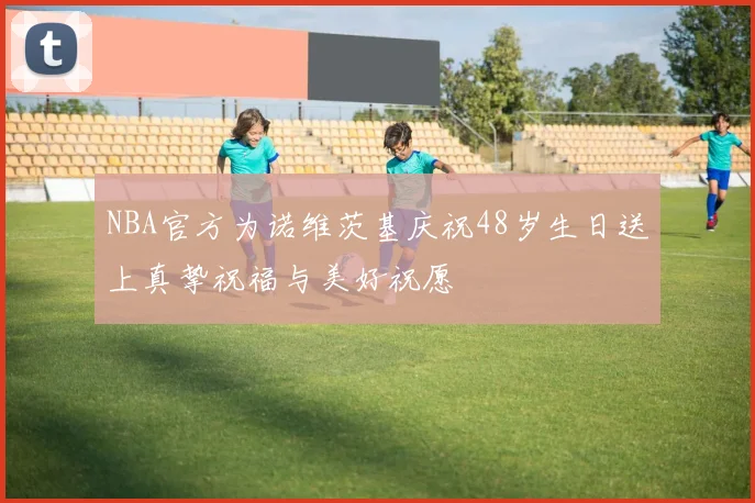 NBA官方为诺维茨基庆祝48岁生日送上真挚祝福与美好祝愿