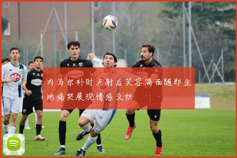 内马尔补时点射后笑容满面随即坐地痛哭展现情感交织