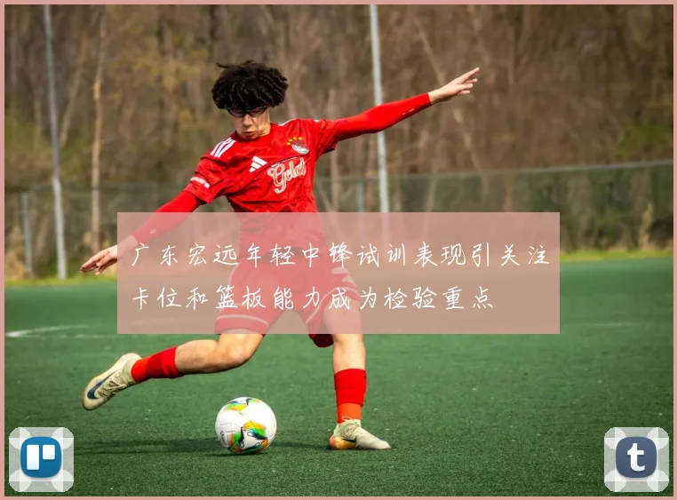 广东宏远年轻中锋试训表现引关注卡位和篮板能力成为检验重点