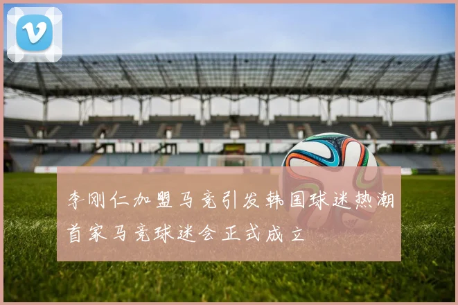 李刚仁加盟马竞引发韩国球迷热潮首家马竞球迷会正式成立